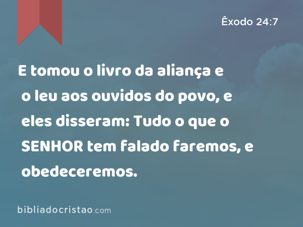 E tomou o livro da aliança e o leu aos ouvidos do povo, e eles disseram: Tudo o que o SENHOR tem falado faremos, e obedeceremos. - Êxodo 24:7