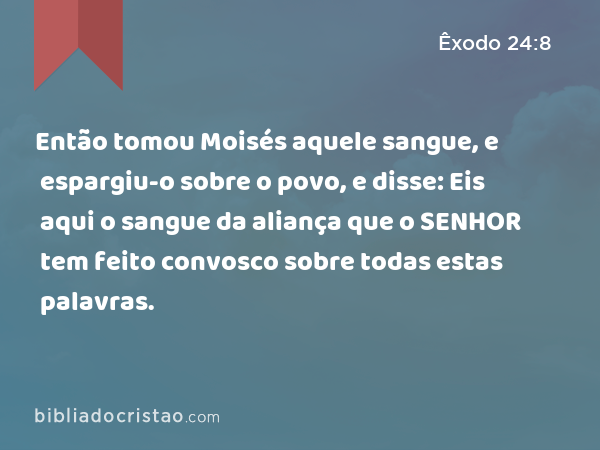 Então tomou Moisés aquele sangue, e espargiu-o sobre o povo, e disse: Eis aqui o sangue da aliança que o SENHOR tem feito convosco sobre todas estas palavras. - Êxodo 24:8