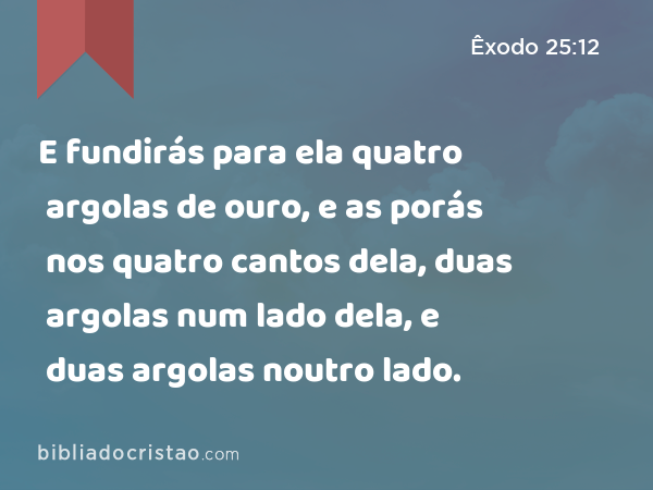 E fundirás para ela quatro argolas de ouro, e as porás nos quatro cantos dela, duas argolas num lado dela, e duas argolas noutro lado. - Êxodo 25:12