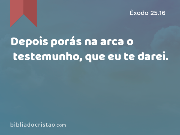 Depois porás na arca o testemunho, que eu te darei. - Êxodo 25:16