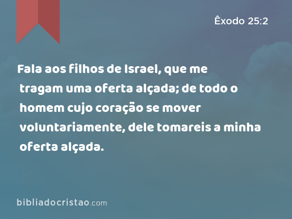 Fala aos filhos de Israel, que me tragam uma oferta alçada; de todo o homem cujo coração se mover voluntariamente, dele tomareis a minha oferta alçada. - Êxodo 25:2