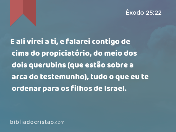 E ali virei a ti, e falarei contigo de cima do propiciatório, do meio dos dois querubins (que estão sobre a arca do testemunho), tudo o que eu te ordenar para os filhos de Israel. - Êxodo 25:22