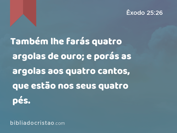 Também lhe farás quatro argolas de ouro; e porás as argolas aos quatro cantos, que estão nos seus quatro pés. - Êxodo 25:26