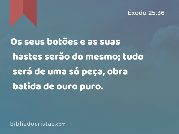 Os seus botões e as suas hastes serão do mesmo; tudo será de uma só peça, obra batida de ouro puro. - Êxodo 25:36