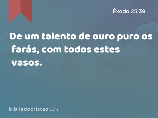 De um talento de ouro puro os farás, com todos estes vasos. - Êxodo 25:39