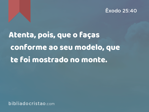 Atenta, pois, que o faças conforme ao seu modelo, que te foi mostrado no monte. - Êxodo 25:40