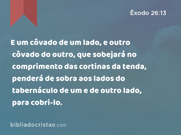 E um côvado de um lado, e outro côvado do outro, que sobejará no comprimento das cortinas da tenda, penderá de sobra aos lados do tabernáculo de um e de outro lado, para cobri-lo. - Êxodo 26:13