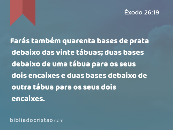 Farás também quarenta bases de prata debaixo das vinte tábuas; duas bases debaixo de uma tábua para os seus dois encaixes e duas bases debaixo de outra tábua para os seus dois encaixes. - Êxodo 26:19