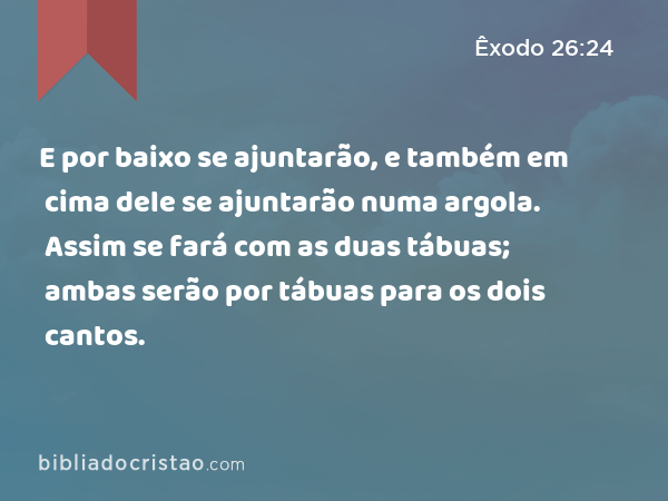 E por baixo se ajuntarão, e também em cima dele se ajuntarão numa argola. Assim se fará com as duas tábuas; ambas serão por tábuas para os dois cantos. - Êxodo 26:24