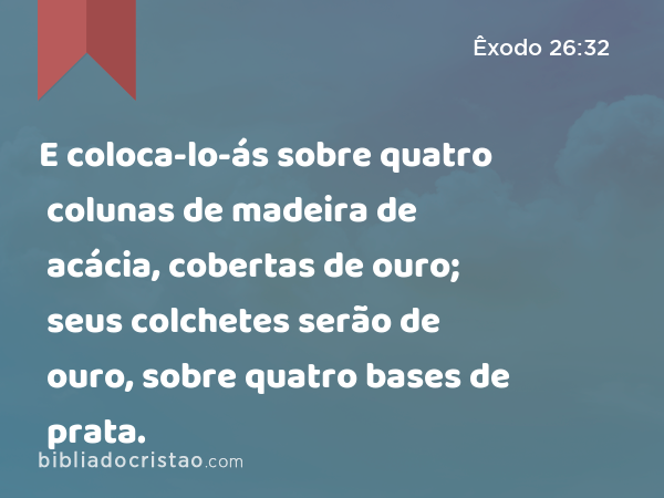 E coloca-lo-ás sobre quatro colunas de madeira de acácia, cobertas de ouro; seus colchetes serão de ouro, sobre quatro bases de prata. - Êxodo 26:32