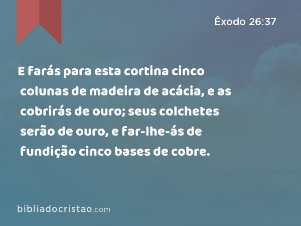 E farás para esta cortina cinco colunas de madeira de acácia, e as cobrirás de ouro; seus colchetes serão de ouro, e far-lhe-ás de fundição cinco bases de cobre. - Êxodo 26:37