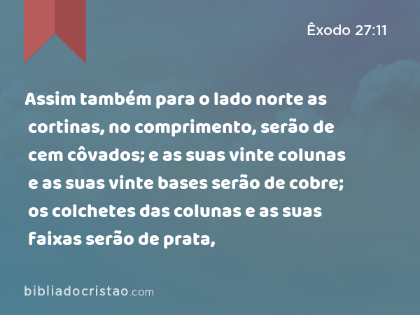 Assim também para o lado norte as cortinas, no comprimento, serão de cem côvados; e as suas vinte colunas e as suas vinte bases serão de cobre; os colchetes das colunas e as suas faixas serão de prata, - Êxodo 27:11