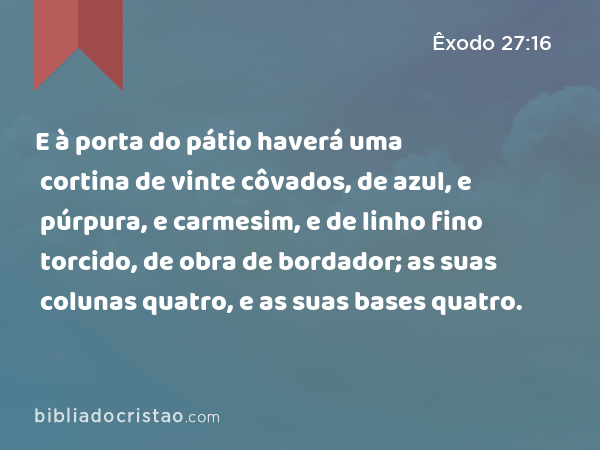 E à porta do pátio haverá uma cortina de vinte côvados, de azul, e púrpura, e carmesim, e de linho fino torcido, de obra de bordador; as suas colunas quatro, e as suas bases quatro. - Êxodo 27:16