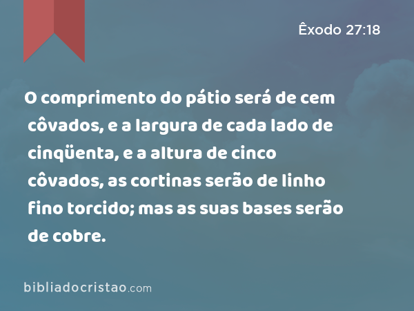 O comprimento do pátio será de cem côvados, e a largura de cada lado de cinqüenta, e a altura de cinco côvados, as cortinas serão de linho fino torcido; mas as suas bases serão de cobre. - Êxodo 27:18