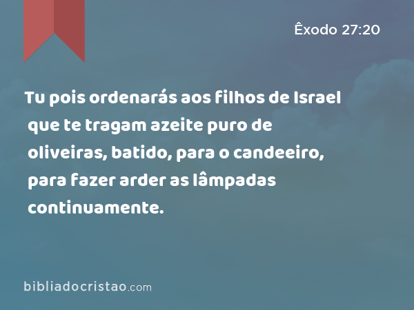 Tu pois ordenarás aos filhos de Israel que te tragam azeite puro de oliveiras, batido, para o candeeiro, para fazer arder as lâmpadas continuamente. - Êxodo 27:20