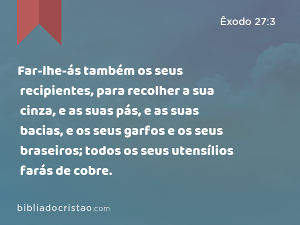 Far-lhe-ás também os seus recipientes, para recolher a sua cinza, e as suas pás, e as suas bacias, e os seus garfos e os seus braseiros; todos os seus utensílios farás de cobre. - Êxodo 27:3