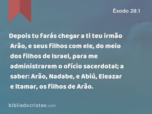 Depois tu farás chegar a ti teu irmão Arão, e seus filhos com ele, do meio dos filhos de Israel, para me administrarem o ofício sacerdotal; a saber: Arão, Nadabe, e Abiú, Eleazar e Itamar, os filhos de Arão. - Êxodo 28:1