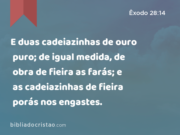 E duas cadeiazinhas de ouro puro; de igual medida, de obra de fieira as farás; e as cadeiazinhas de fieira porás nos engastes. - Êxodo 28:14