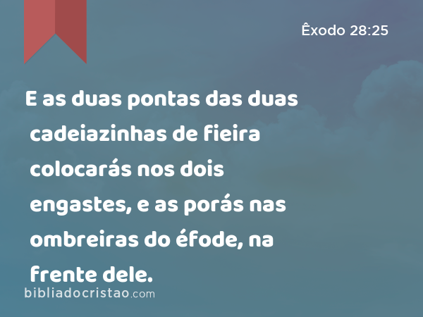 E as duas pontas das duas cadeiazinhas de fieira colocarás nos dois engastes, e as porás nas ombreiras do éfode, na frente dele. - Êxodo 28:25