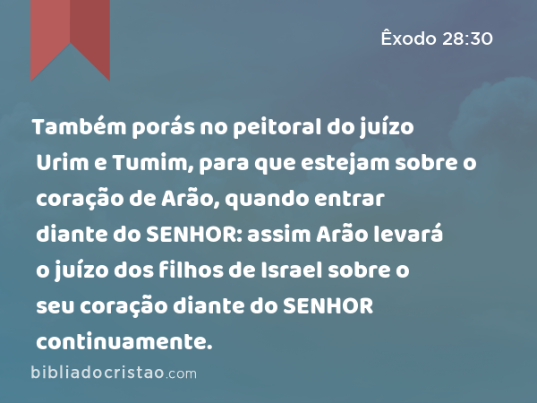 Também porás no peitoral do juízo Urim e Tumim, para que estejam sobre o coração de Arão, quando entrar diante do SENHOR: assim Arão levará o juízo dos filhos de Israel sobre o seu coração diante do SENHOR continuamente. - Êxodo 28:30