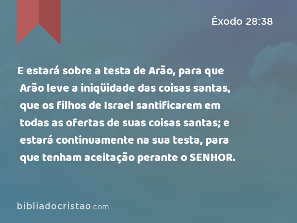 E estará sobre a testa de Arão, para que Arão leve a iniqüidade das coisas santas, que os filhos de Israel santificarem em todas as ofertas de suas coisas santas; e estará continuamente na sua testa, para que tenham aceitação perante o SENHOR. - Êxodo 28:38