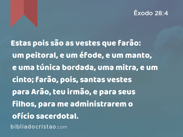 Estas pois são as vestes que farão: um peitoral, e um éfode, e um manto, e uma túnica bordada, uma mitra, e um cinto; farão, pois, santas vestes para Arão, teu irmão, e para seus filhos, para me administrarem o ofício sacerdotal. - Êxodo 28:4