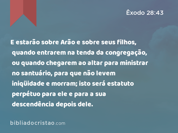 E estarão sobre Arão e sobre seus filhos, quando entrarem na tenda da congregação, ou quando chegarem ao altar para ministrar no santuário, para que não levem iniqüidade e morram; isto será estatuto perpétuo para ele e para a sua descendência depois dele. - Êxodo 28:43