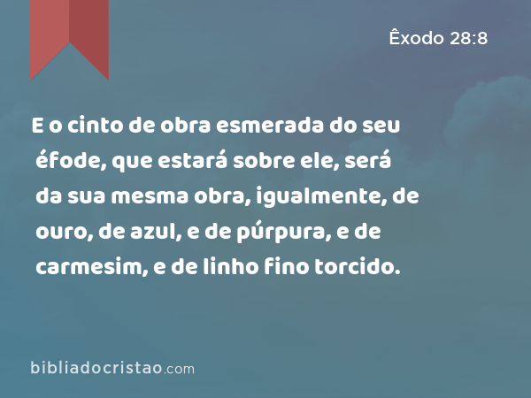 E o cinto de obra esmerada do seu éfode, que estará sobre ele, será da sua mesma obra, igualmente, de ouro, de azul, e de púrpura, e de carmesim, e de linho fino torcido. - Êxodo 28:8