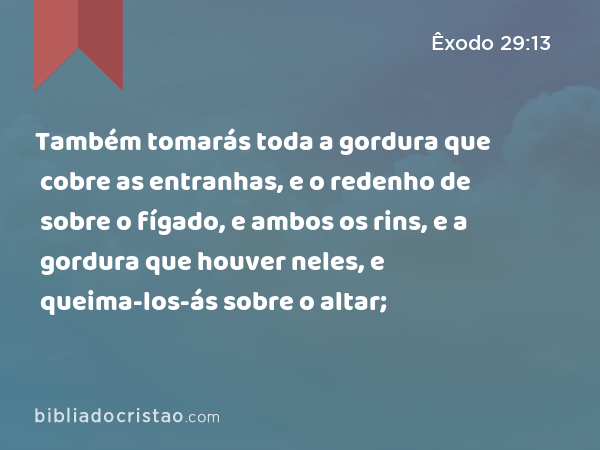 Também tomarás toda a gordura que cobre as entranhas, e o redenho de sobre o fígado, e ambos os rins, e a gordura que houver neles, e queima-los-ás sobre o altar; - Êxodo 29:13