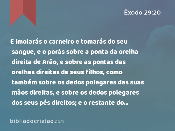 E imolarás o carneiro e tomarás do seu sangue, e o porás sobre a ponta da orelha direita de Arão, e sobre as pontas das orelhas direitas de seus filhos, como também sobre os dedos polegares das suas mãos direitas, e sobre os dedos polegares dos seus pés direitos; e o restante do sangue espalharás sobre o altar ao redor; - Êxodo 29:20