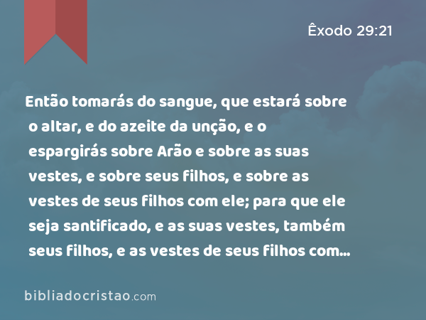 Então tomarás do sangue, que estará sobre o altar, e do azeite da unção, e o espargirás sobre Arão e sobre as suas vestes, e sobre seus filhos, e sobre as vestes de seus filhos com ele; para que ele seja santificado, e as suas vestes, também seus filhos, e as vestes de seus filhos com ele. - Êxodo 29:21