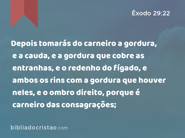 Depois tomarás do carneiro a gordura, e a cauda, e a gordura que cobre as entranhas, e o redenho do fígado, e ambos os rins com a gordura que houver neles, e o ombro direito, porque é carneiro das consagrações; - Êxodo 29:22