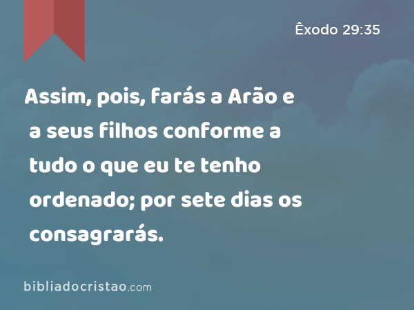 Assim, pois, farás a Arão e a seus filhos conforme a tudo o que eu te tenho ordenado; por sete dias os consagrarás. - Êxodo 29:35