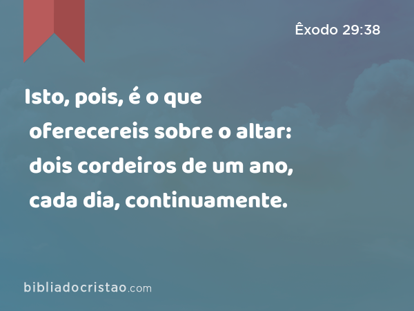 Isto, pois, é o que oferecereis sobre o altar: dois cordeiros de um ano, cada dia, continuamente. - Êxodo 29:38