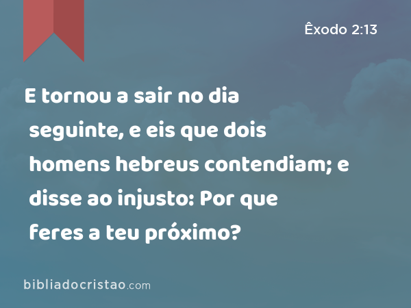 E tornou a sair no dia seguinte, e eis que dois homens hebreus contendiam; e disse ao injusto: Por que feres a teu próximo? - Êxodo 2:13