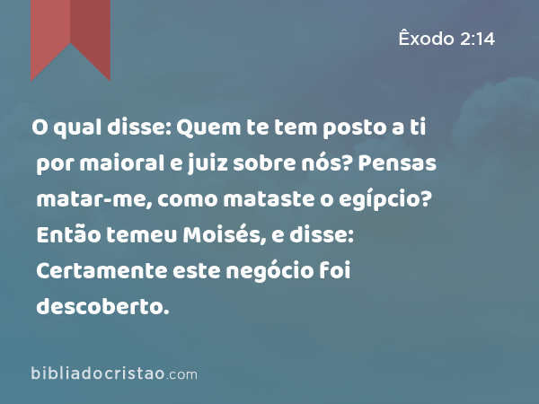 O qual disse: Quem te tem posto a ti por maioral e juiz sobre nós? Pensas matar-me, como mataste o egípcio? Então temeu Moisés, e disse: Certamente este negócio foi descoberto. - Êxodo 2:14