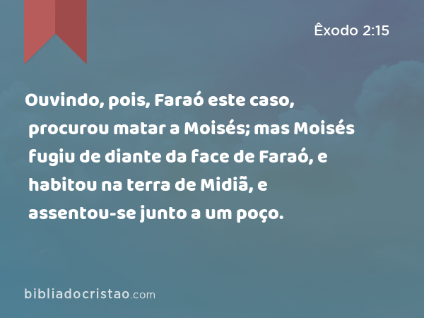 Ouvindo, pois, Faraó este caso, procurou matar a Moisés; mas Moisés fugiu de diante da face de Faraó, e habitou na terra de Midiã, e assentou-se junto a um poço. - Êxodo 2:15