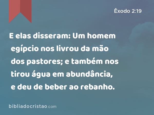 E elas disseram: Um homem egípcio nos livrou da mão dos pastores; e também nos tirou água em abundância, e deu de beber ao rebanho. - Êxodo 2:19