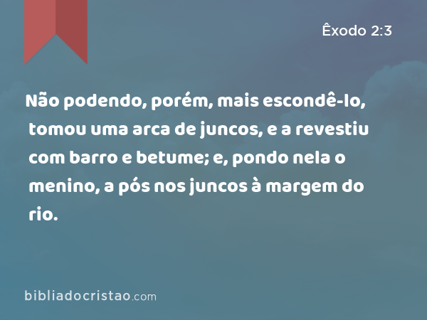 Não podendo, porém, mais escondê-lo, tomou uma arca de juncos, e a revestiu com barro e betume; e, pondo nela o menino, a pós nos juncos à margem do rio. - Êxodo 2:3