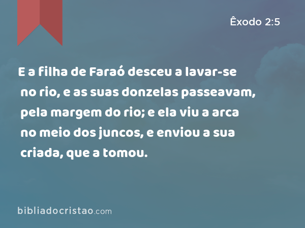 E a filha de Faraó desceu a lavar-se no rio, e as suas donzelas passeavam, pela margem do rio; e ela viu a arca no meio dos juncos, e enviou a sua criada, que a tomou. - Êxodo 2:5