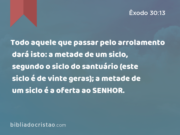 Todo aquele que passar pelo arrolamento dará isto: a metade de um siclo, segundo o siclo do santuário (este siclo é de vinte geras); a metade de um siclo é a oferta ao SENHOR. - Êxodo 30:13