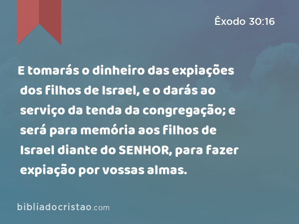 E tomarás o dinheiro das expiações dos filhos de Israel, e o darás ao serviço da tenda da congregação; e será para memória aos filhos de Israel diante do SENHOR, para fazer expiação por vossas almas. - Êxodo 30:16