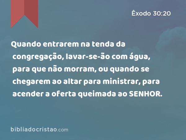 Quando entrarem na tenda da congregação, lavar-se-ão com água, para que não morram, ou quando se chegarem ao altar para ministrar, para acender a oferta queimada ao SENHOR. - Êxodo 30:20