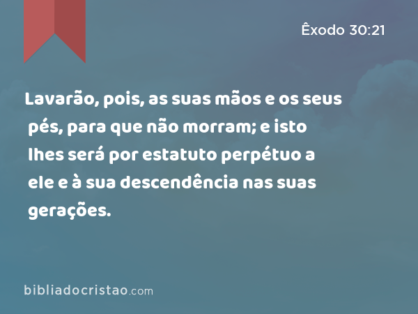 Lavarão, pois, as suas mãos e os seus pés, para que não morram; e isto lhes será por estatuto perpétuo a ele e à sua descendência nas suas gerações. - Êxodo 30:21