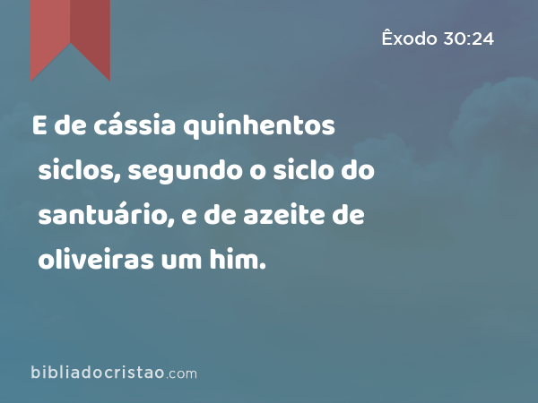 E de cássia quinhentos siclos, segundo o siclo do santuário, e de azeite de oliveiras um him. - Êxodo 30:24