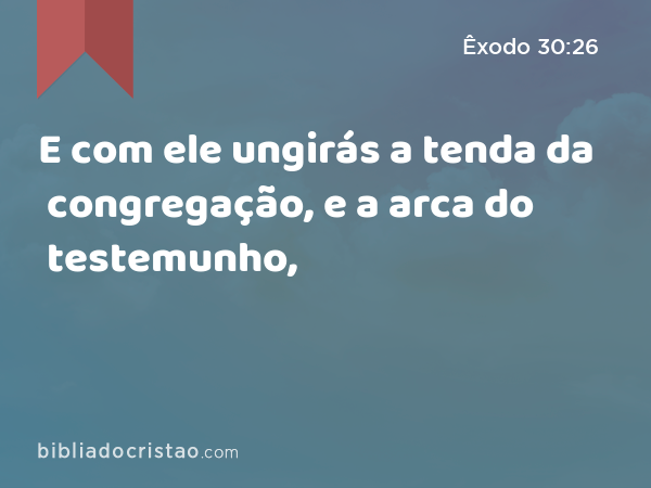 E com ele ungirás a tenda da congregação, e a arca do testemunho, - Êxodo 30:26