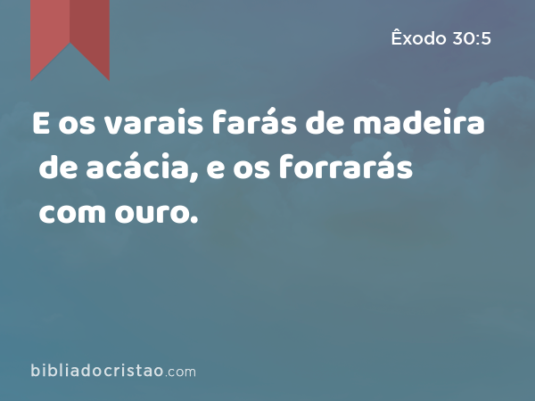 E os varais farás de madeira de acácia, e os forrarás com ouro. - Êxodo 30:5