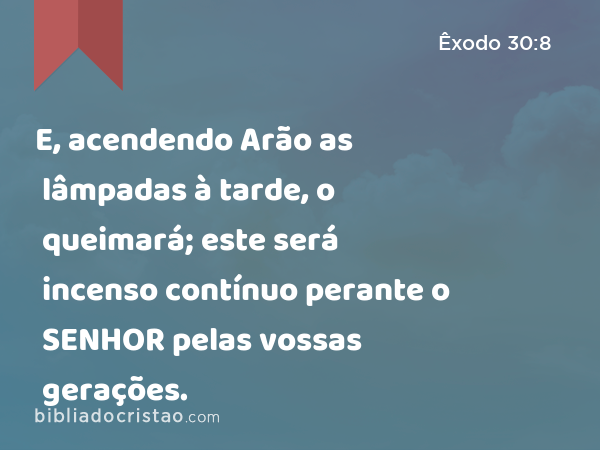 E, acendendo Arão as lâmpadas à tarde, o queimará; este será incenso contínuo perante o SENHOR pelas vossas gerações. - Êxodo 30:8