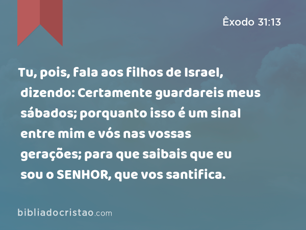 Tu, pois, fala aos filhos de Israel, dizendo: Certamente guardareis meus sábados; porquanto isso é um sinal entre mim e vós nas vossas gerações; para que saibais que eu sou o SENHOR, que vos santifica. - Êxodo 31:13