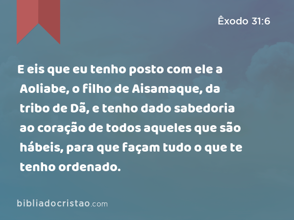 E eis que eu tenho posto com ele a Aoliabe, o filho de Aisamaque, da tribo de Dã, e tenho dado sabedoria ao coração de todos aqueles que são hábeis, para que façam tudo o que te tenho ordenado. - Êxodo 31:6